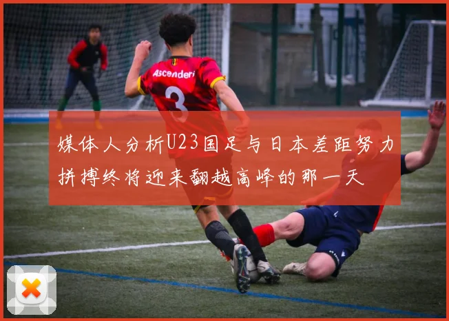 媒体人分析U23国足与日本差距努力拼搏终将迎来翻越高峰的那一天