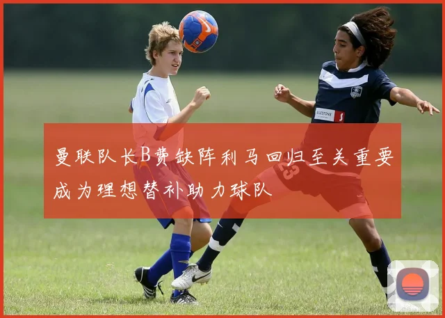 曼联队长B费缺阵利马回归至关重要成为理想替补助力球队