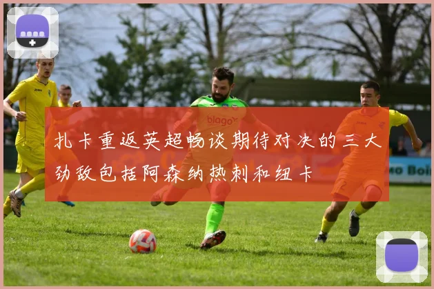 扎卡重返英超畅谈期待对决的三大劲敌包括阿森纳热刺和纽卡