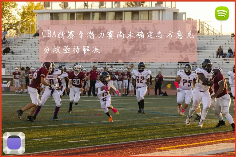 CBA新赛季潜力赛尚未确定各方意见分歧亟待解决
