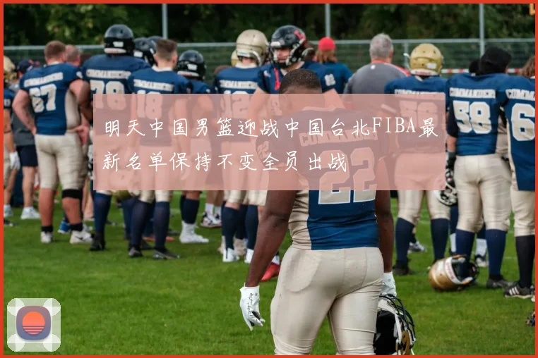明天中国男篮迎战中国台北FIBA最新名单保持不变全员出战
