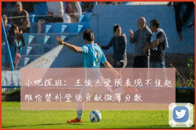 小吧探班：王俊杰受限表现不佳赵维伦替补登场贡献微薄分数