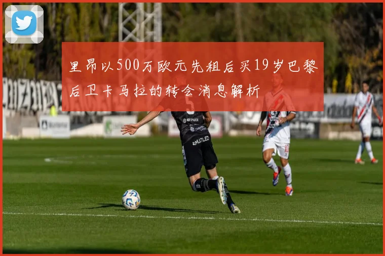 里昂以500万欧元先租后买19岁巴黎后卫卡马拉的转会消息解析