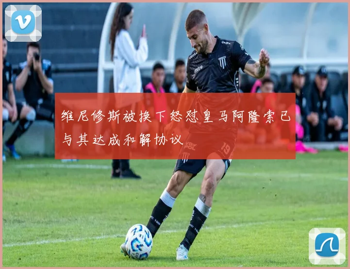 维尼修斯被换下怒怼皇马阿隆索已与其达成和解协议
