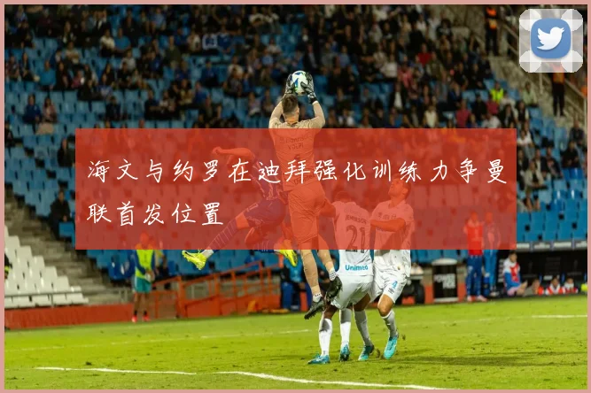 海文与约罗在迪拜强化训练力争曼联首发位置
