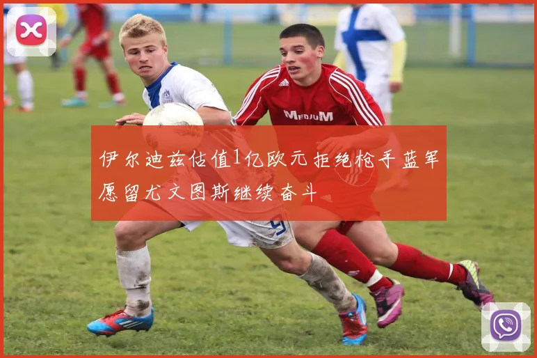 伊尔迪兹估值1亿欧元拒绝枪手蓝军愿留尤文图斯继续奋斗