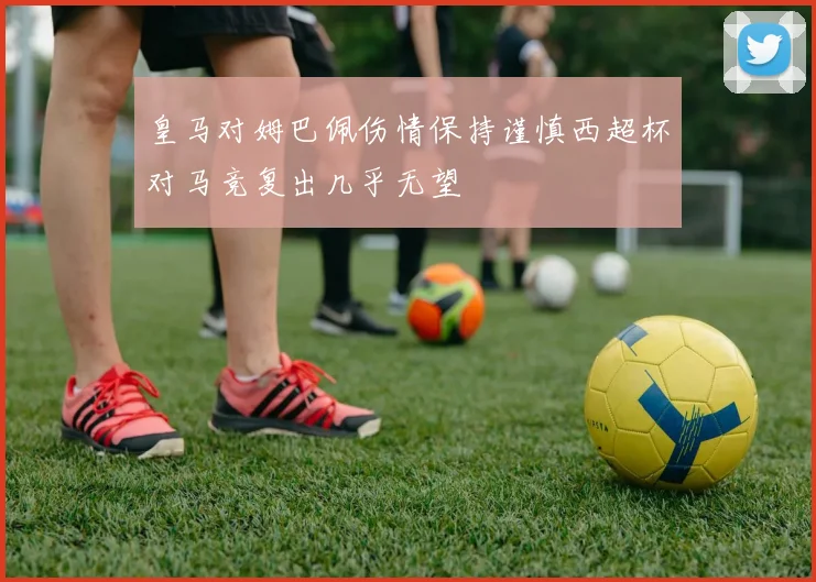 皇马对姆巴佩伤情保持谨慎西超杯对马竞复出几乎无望