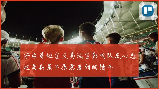 字母哥坦言交易流言影响队友心态这是我最不愿意看到的情况