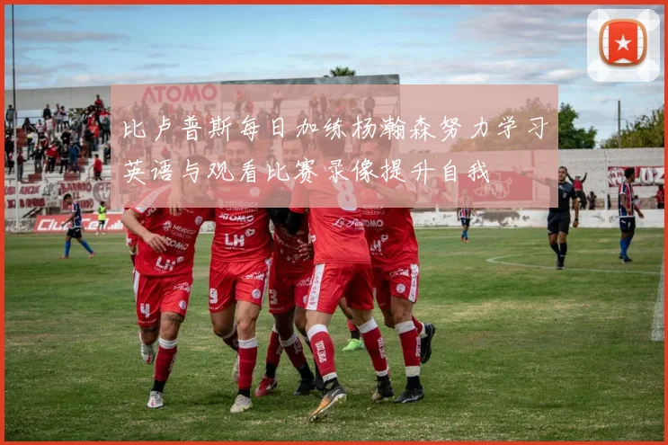 比卢普斯每日加练杨瀚森努力学习英语与观看比赛录像提升自我