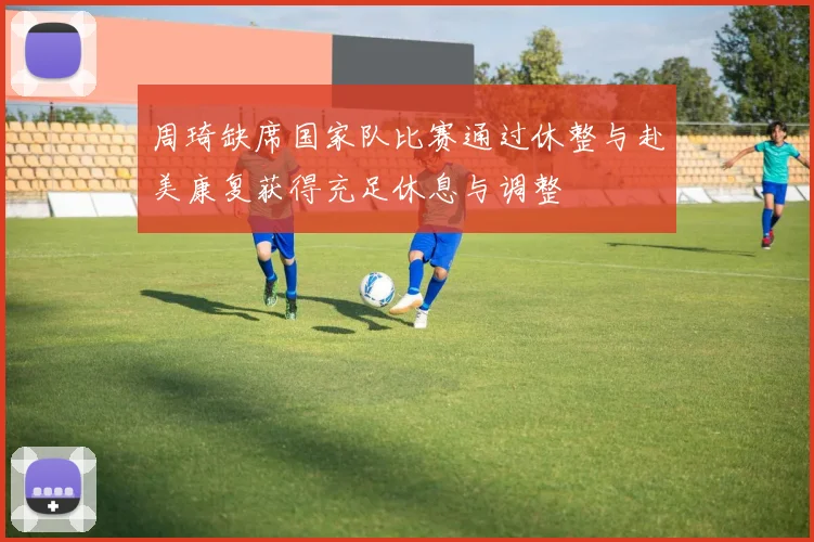 周琦缺席国家队比赛通过休整与赴美康复获得充足休息与调整