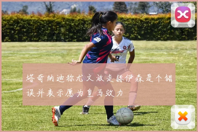 塔奇纳迪称尤文放走赫伊森是个错误并表示愿为皇马效力