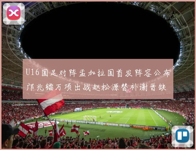 U16国足对阵孟加拉国首发阵容公布邝兆镭万项出战赵松源替补谢晋缺席
