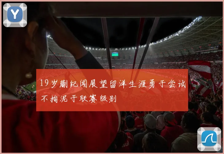 19岁蒯纪闻展望留洋生涯勇于尝试不拘泥于联赛级别