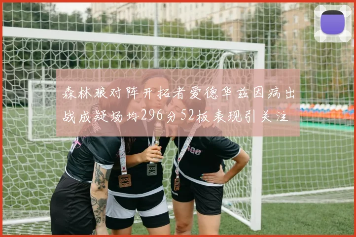 森林狼对阵开拓者爱德华兹因病出战成疑场均296分52板表现引关注