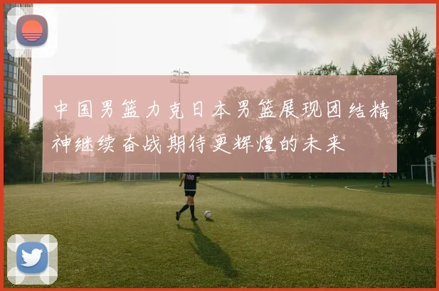 中国男篮力克日本男篮展现团结精神继续奋战期待更辉煌的未来