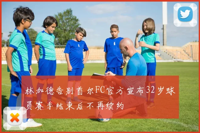 林加德告别首尔FC官方宣布32岁球员赛季结束后不再续约