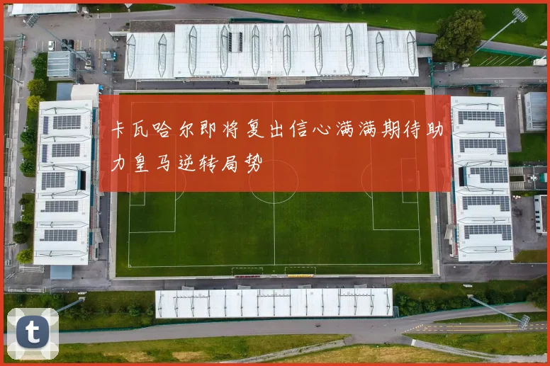卡瓦哈尔即将复出信心满满期待助力皇马逆转局势