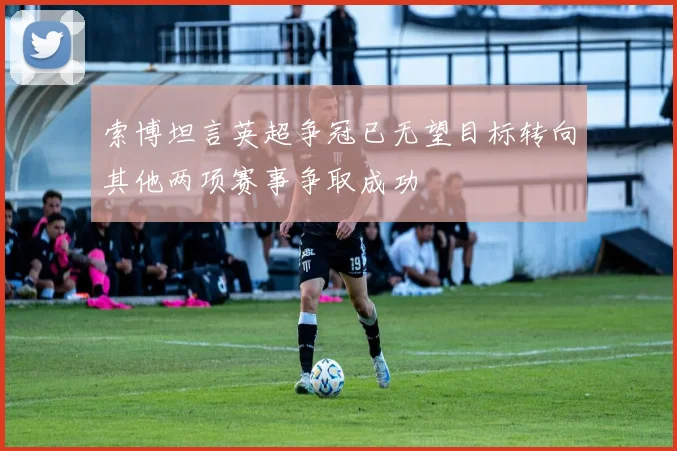 索博坦言英超争冠已无望目标转向其他两项赛事争取成功