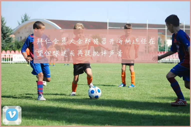 拜仁会员大会即将召开海纳连任在望但球迷或再提批评声音