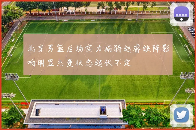 北京男篮后场实力减弱赵睿缺阵影响明显杰曼状态起伏不定