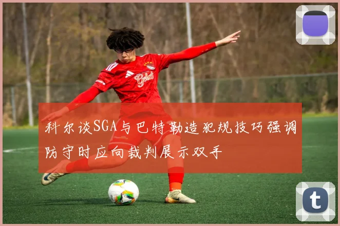 科尔谈SGA与巴特勒造犯规技巧强调防守时应向裁判展示双手