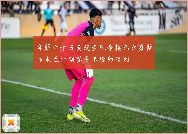 年薪六十万英超多队争抢巴尔泰萨吉米兰计划赛季末续约谈判
