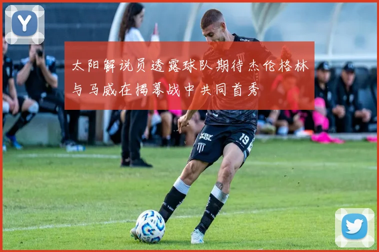 太阳解说员透露球队期待杰伦格林与马威在揭幕战中共同首秀