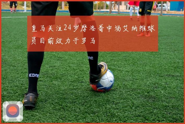 皇马关注24岁摩洛哥中场艾纳维球员目前效力于罗马