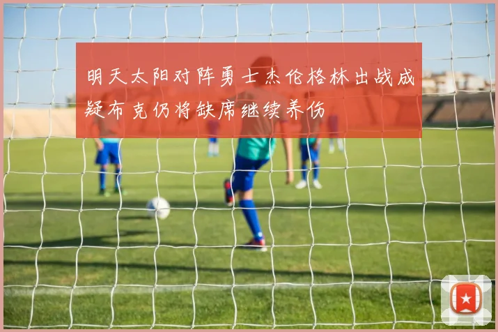 明天太阳对阵勇士杰伦格林出战成疑布克仍将缺席继续养伤