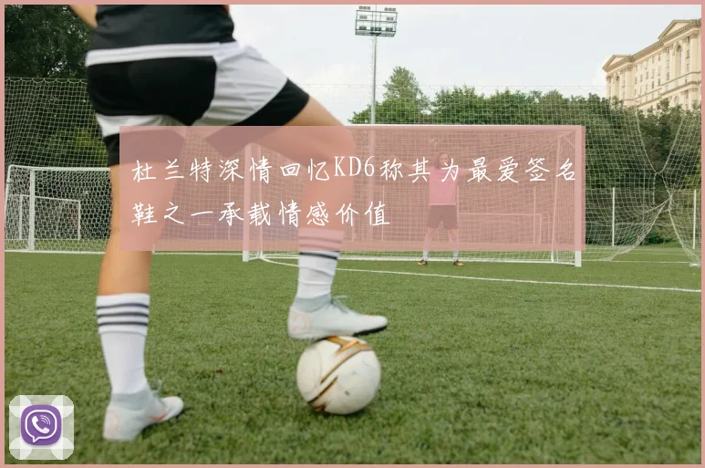 杜兰特深情回忆KD6称其为最爱签名鞋之一承载情感价值