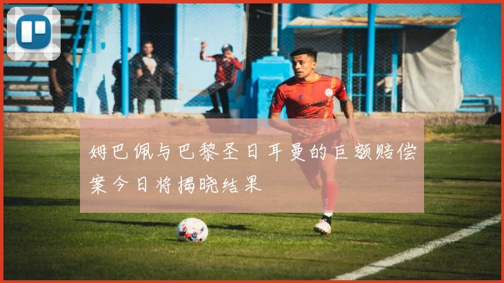 姆巴佩与巴黎圣日耳曼的巨额赔偿案今日将揭晓结果