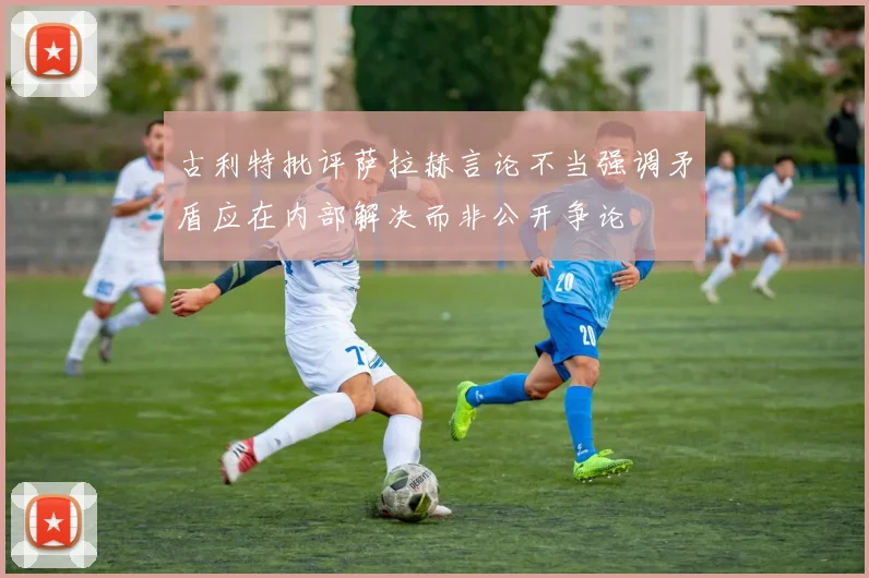 古利特批评萨拉赫言论不当强调矛盾应在内部解决而非公开争论