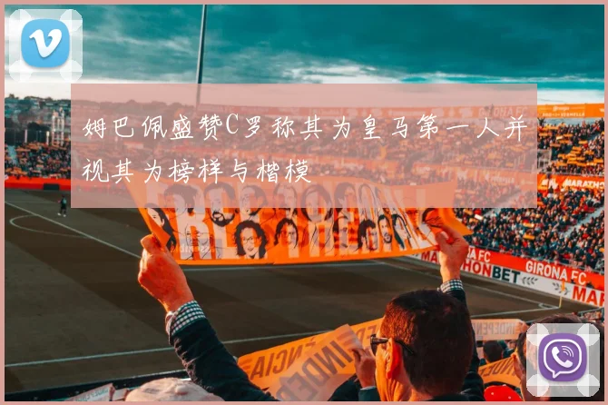 姆巴佩盛赞C罗称其为皇马第一人并视其为榜样与楷模